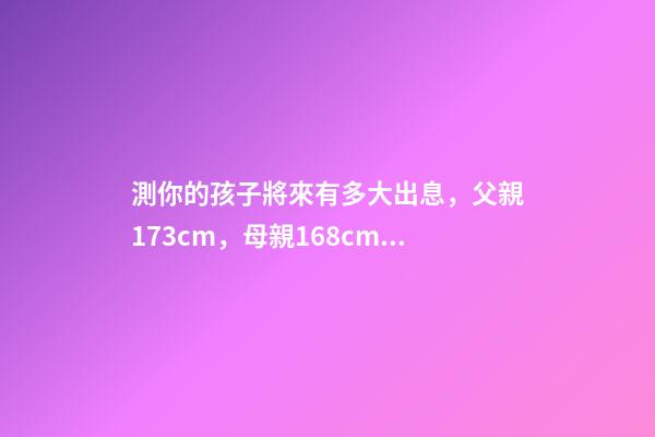 測你的孩子將來有多大出息，父親173cm，母親168cm，將來兒子和女 測一測自己未來命運如何，我想測測自己未來的命運。-第1張-觀點-玄機派